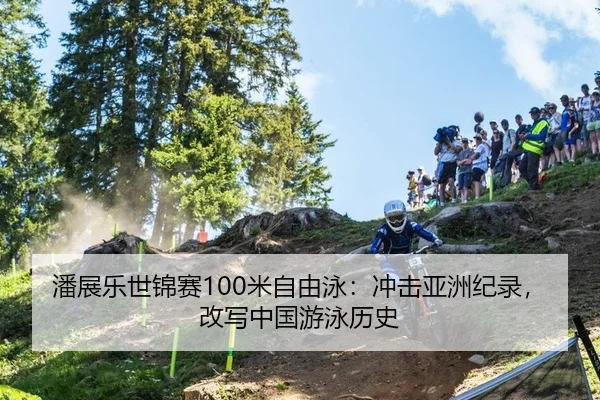潘展乐世锦赛100米自由泳：冲击亚洲纪录，改写中国游泳历史